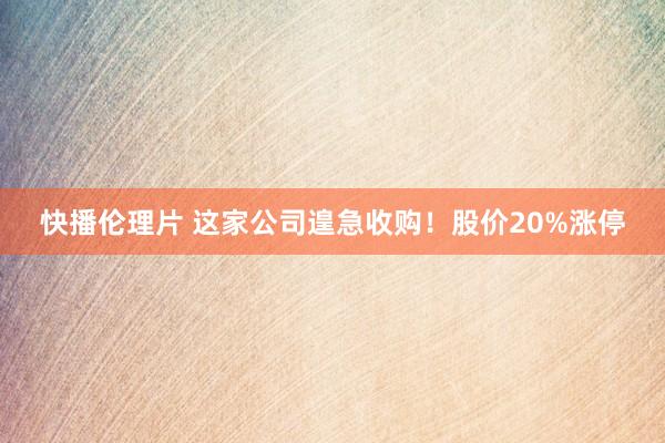 快播伦理片 这家公司遑急收购！股价20%涨停