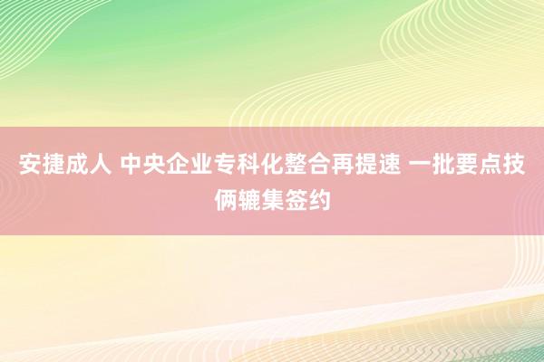 安捷成人 中央企业专科化整合再提速 一批要点技俩辘集签约