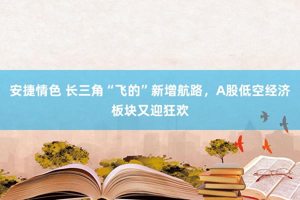 安捷情色 长三角“飞的”新增航路，A股低空经济板块又迎狂欢