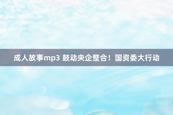 成人故事mp3 鼓动央企整合！国资委大行动