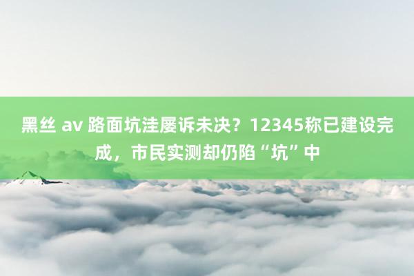 黑丝 av 路面坑洼屡诉未决？12345称已建设完成，市民实测却仍陷“坑”中