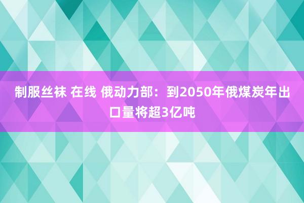 制服丝袜 在线 俄动力部：到2050年俄煤炭年出口量将超3亿吨