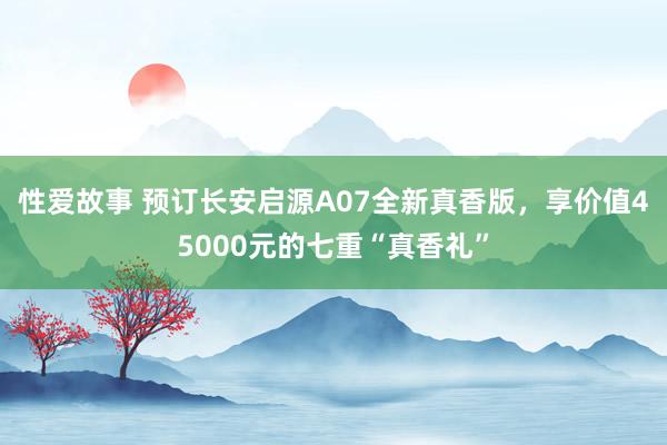 性爱故事 预订长安启源A07全新真香版，享价值45000元的七重“真香礼”