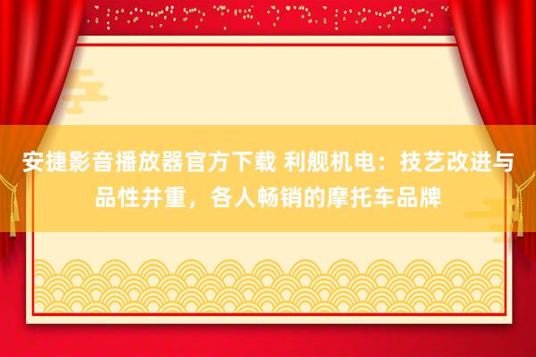 安捷影音播放器官方下载 利舰机电：技艺改进与品性并重，各人畅销的摩托车品牌