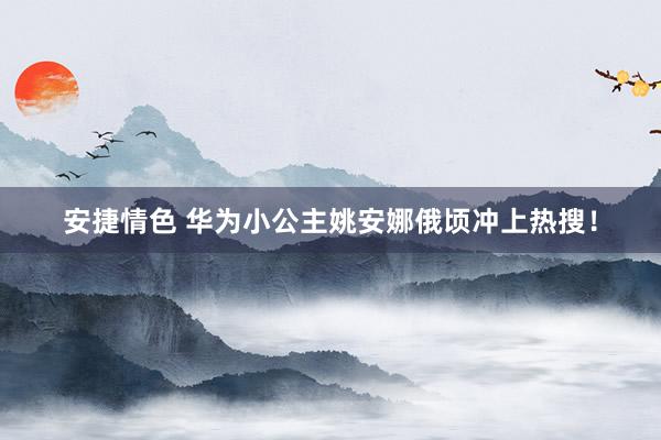 安捷情色 华为小公主姚安娜俄顷冲上热搜！