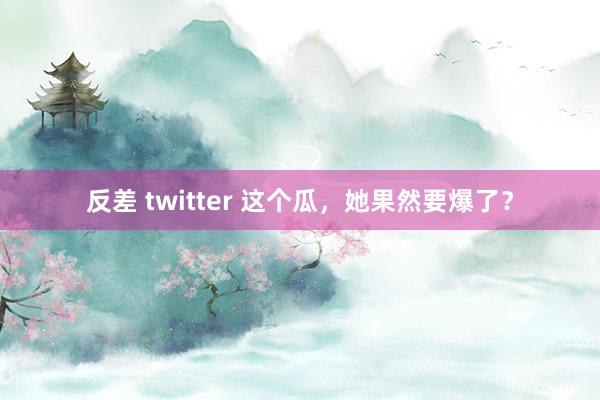 反差 twitter 这个瓜，她果然要爆了？