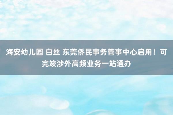 海安幼儿园 白丝 东莞侨民事务管事中心启用！可完竣涉外高频业务一站通办