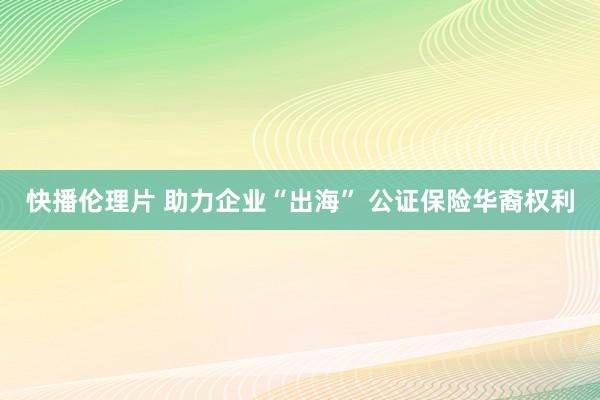 快播伦理片 助力企业“出海” 公证保险华裔权利