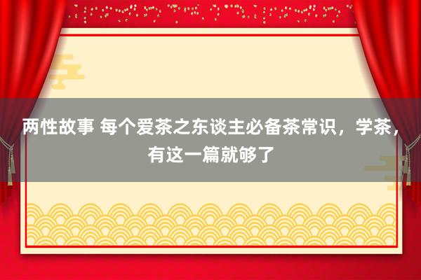 两性故事 每个爱茶之东谈主必备茶常识，学茶，有这一篇就够了