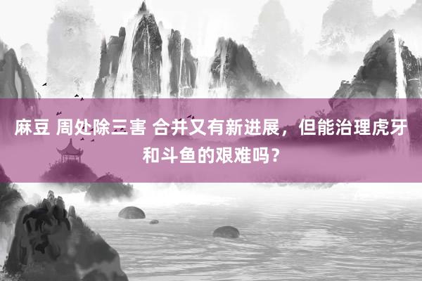 麻豆 周处除三害 合并又有新进展，但能治理虎牙和斗鱼的艰难吗？