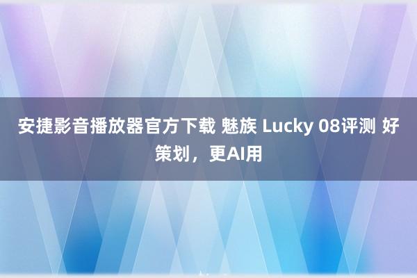 安捷影音播放器官方下载 魅族 Lucky 08评测 好策划，更AI用