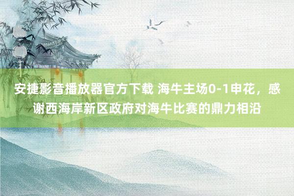 安捷影音播放器官方下载 海牛主场0-1申花，感谢西海岸新区政府对海牛比赛的鼎力相沿