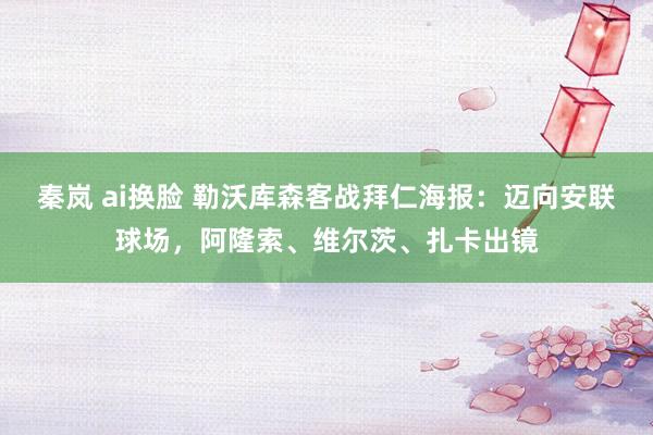 秦岚 ai换脸 勒沃库森客战拜仁海报：迈向安联球场，阿隆索、维尔茨、扎卡出镜