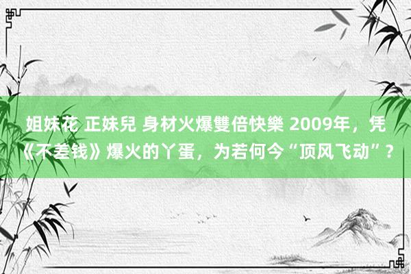 姐妹花 正妹兒 身材火爆雙倍快樂 2009年，凭《不差钱》爆火的丫蛋，为若何今“顶风飞动”？