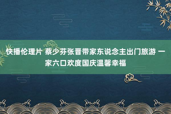 快播伦理片 蔡少芬张晋带家东说念主出门旅游 一家六口欢度国庆温馨幸福