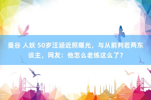 曼谷 人妖 50岁汪涵近照曝光，与从前判若两东谈主，网友：他怎么老练这么了？