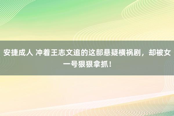 安捷成人 冲着王志文追的这部悬疑横祸剧，却被女一号狠狠拿抓！