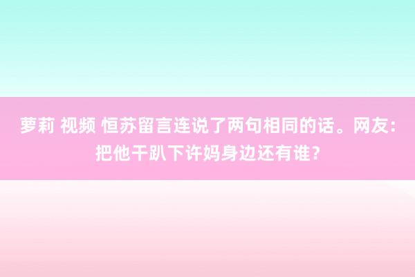 萝莉 视频 恒苏留言连说了两句相同的话。网友：把他干趴下许妈身边还有谁？