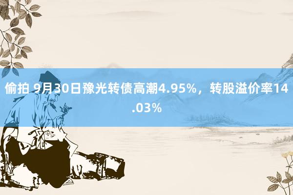 偷拍 9月30日豫光转债高潮4.95%，转股溢价率14.03%