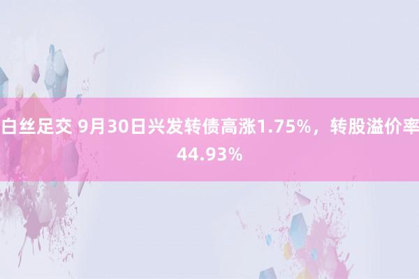 白丝足交 9月30日兴发转债高涨1.75%，转股溢价率44.93%