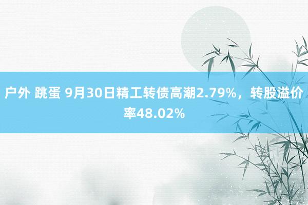 户外 跳蛋 9月30日精工转债高潮2.79%，转股溢价率48.02%