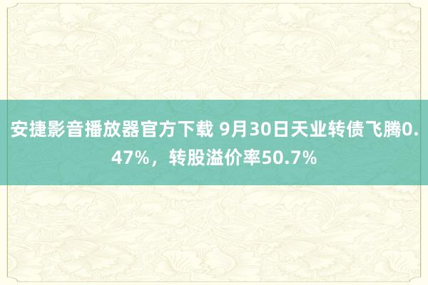 安捷影音播放器官方下载 9月30日天业转债飞腾0.47%，转股溢价率50.7%