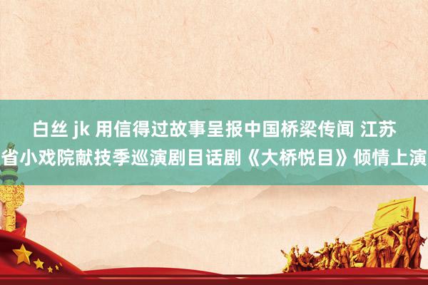 白丝 jk 用信得过故事呈报中国桥梁传闻 江苏省小戏院献技季巡演剧目话剧《大桥悦目》倾情上演