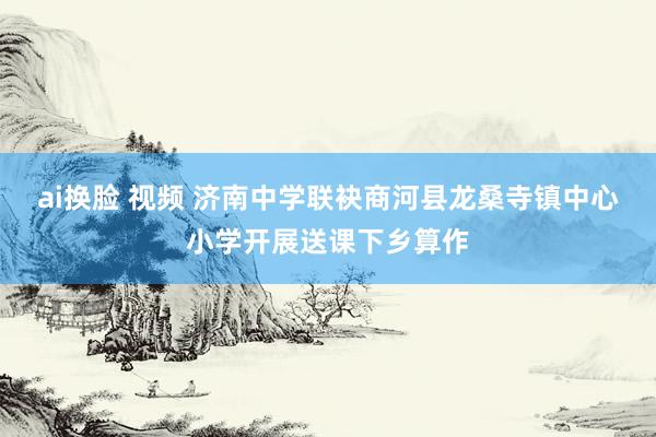 ai换脸 视频 济南中学联袂商河县龙桑寺镇中心小学开展送课下乡算作