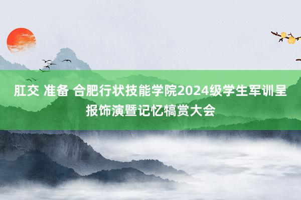 肛交 准备 合肥行状技能学院2024级学生军训呈报饰演暨记忆犒赏大会