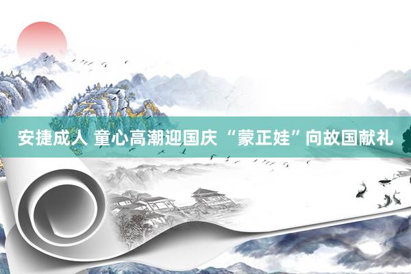 安捷成人 童心高潮迎国庆 “蒙正娃”向故国献礼