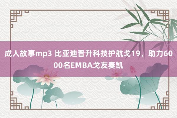 成人故事mp3 比亚迪晋升科技护航戈19，助力6000名EMBA戈友奏凯