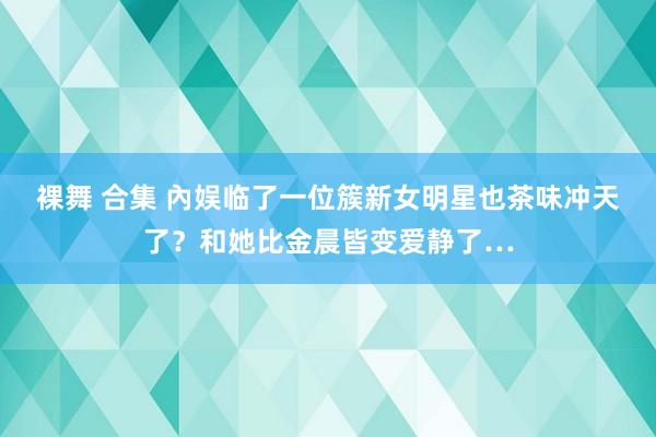 裸舞 合集 內娱临了一位簇新女明星也茶味冲天了？和她比金晨皆变爱静了…