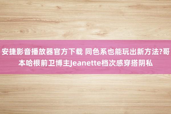 安捷影音播放器官方下载 同色系也能玩出新方法?哥本哈根前卫博主Jeanette档次感穿搭阴私