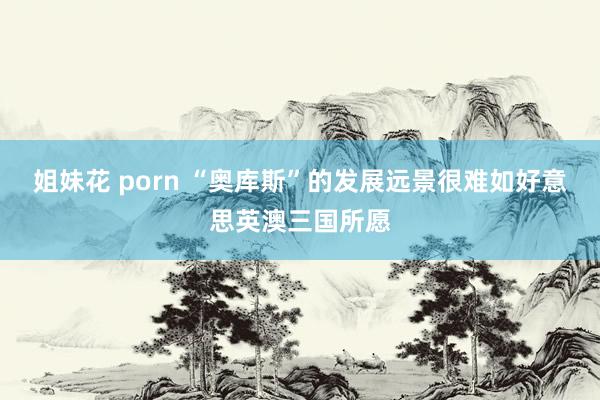 姐妹花 porn “奥库斯”的发展远景很难如好意思英澳三国所愿