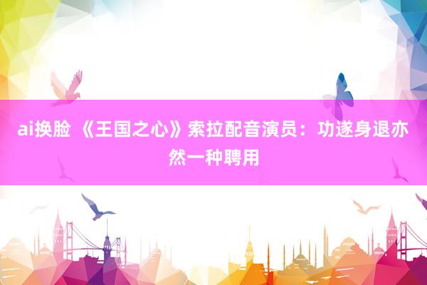 ai换脸 《王国之心》索拉配音演员：功遂身退亦然一种聘用