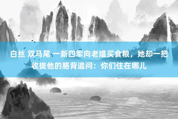 白丝 双马尾 一新四军向老媪买食粮，她却一把收拢他的胳背追问：你们住在哪儿