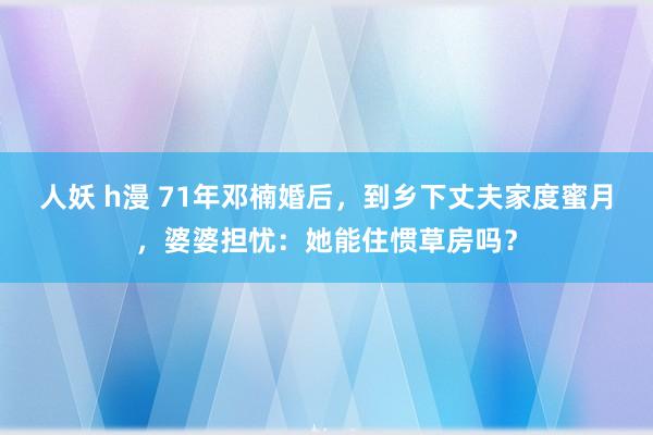 人妖 h漫 71年邓楠婚后，到乡下丈夫家度蜜月，婆婆担忧：她能住惯草房吗？