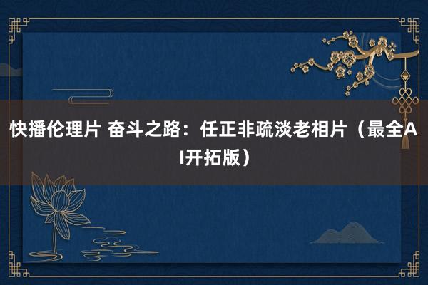 快播伦理片 奋斗之路：任正非疏淡老相片（最全AI开拓版）