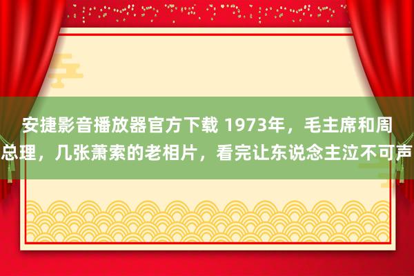 安捷影音播放器官方下载 1973年，毛主席和周总理，几张萧索的老相片，看完让东说念主泣不可声