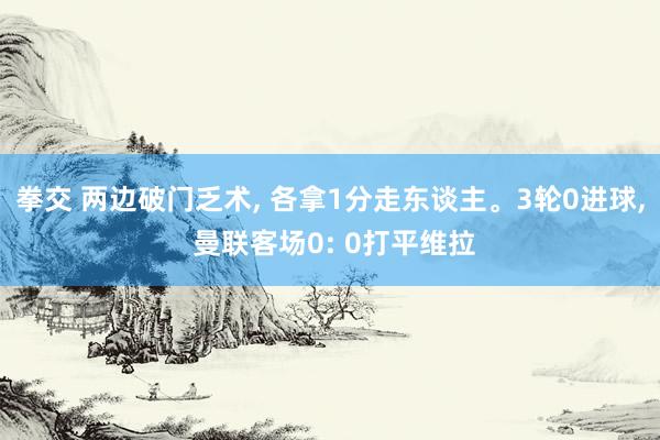 拳交 两边破门乏术， 各拿1分走东谈主。3轮0进球， 曼联客场0: 0打平维拉