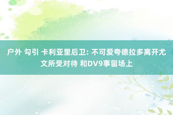 户外 勾引 卡利亚里后卫: 不可爱夸德拉多离开尤文所受对待 和DV9事留场上