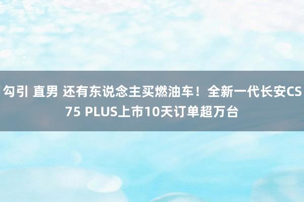 勾引 直男 还有东说念主买燃油车！全新一代长安CS75 PLUS上市10天订单超万台