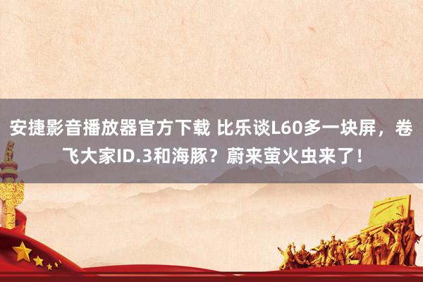 安捷影音播放器官方下载 比乐谈L60多一块屏，卷飞大家ID.3和海豚？蔚来萤火虫来了！