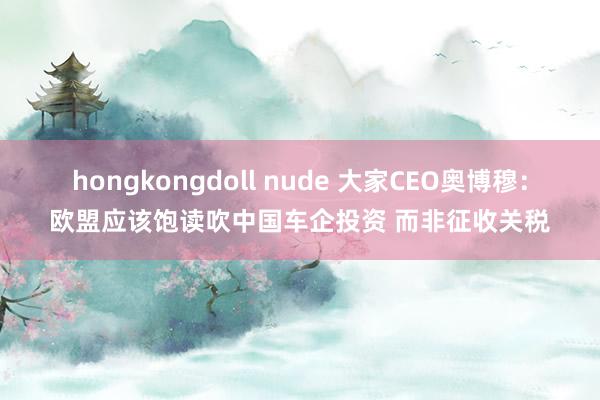 hongkongdoll nude 大家CEO奥博穆：欧盟应该饱读吹中国车企投资 而非征收关税