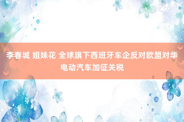 李春城 姐妹花 全球旗下西班牙车企反对欧盟对华电动汽车加征关税