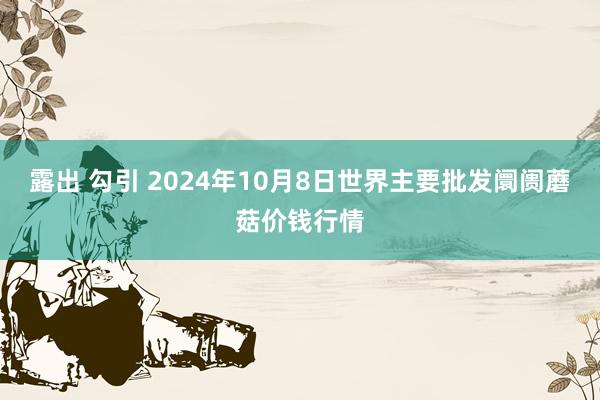 露出 勾引 2024年10月8日世界主要批发阛阓蘑菇价钱行情