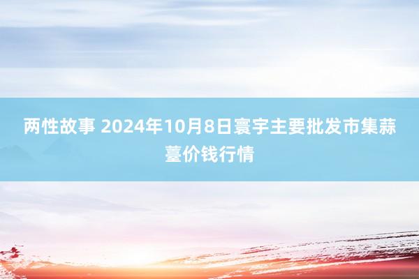 两性故事 2024年10月8日寰宇主要批发市集蒜薹价钱行情