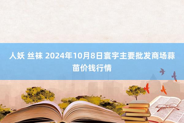 人妖 丝袜 2024年10月8日寰宇主要批发商场蒜苗价钱行情