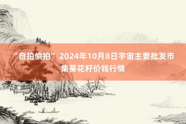 “自拍偷拍” 2024年10月8日宇宙主要批发市集葵花籽价钱行情