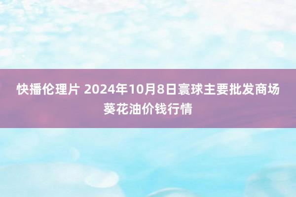 快播伦理片 2024年10月8日寰球主要批发商场葵花油价钱行情